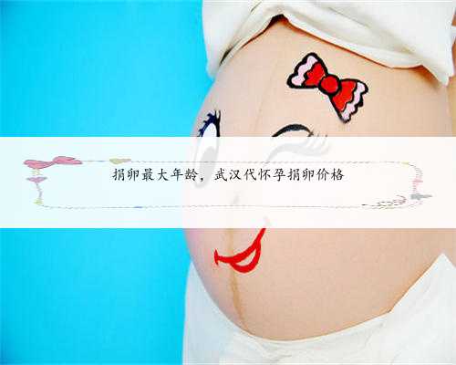 捐卵最大年龄，武汉代怀孕捐卵价格