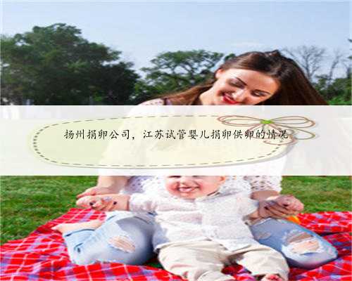 扬州捐卵公司，江苏试管婴儿捐卵供卵的情况