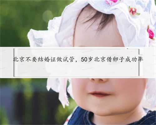 北京不要结婚证做试管，50岁北京借卵子成功率