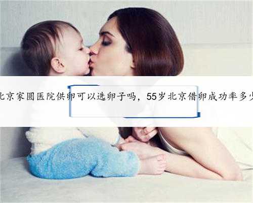 北京家圆医院供卵可以选卵子吗，55岁北京借卵成功率多少
